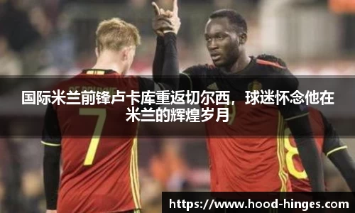 国际米兰前锋卢卡库重返切尔西，球迷怀念他在米兰的辉煌岁月