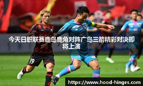 今天日职联赛鹿岛鹿角对阵广岛三箭精彩对决即将上演