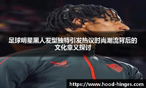 足球明星黑人发型独特引发热议时尚潮流背后的文化意义探讨