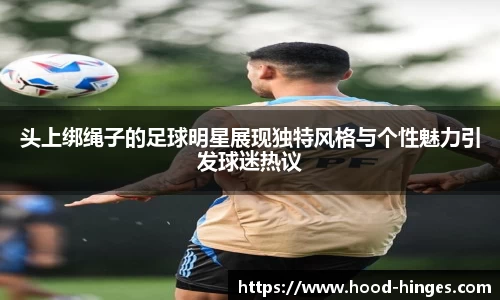 头上绑绳子的足球明星展现独特风格与个性魅力引发球迷热议