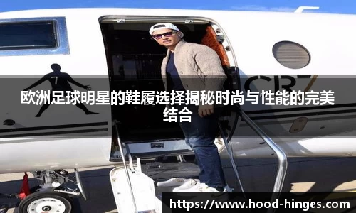 欧洲足球明星的鞋履选择揭秘时尚与性能的完美结合